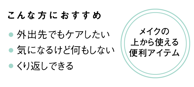 こんな方におすすめ・外出先でもケアしたい・気になるけど何もしない・繰り返しできる メイクの上から使える便利アイテム