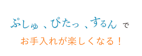 ぷしゅ、ぴたっ、するんでお手入れが楽しくなる！