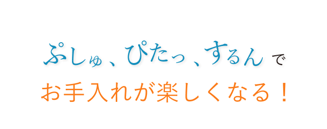 ぷしゅ、ぴたっ、するんでお手入れが楽しくなる！