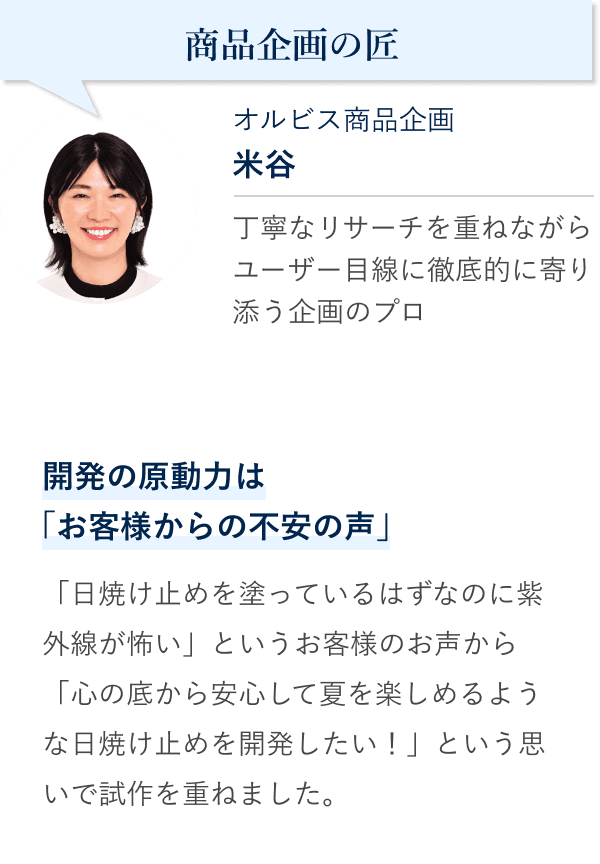 商品企画の匠 オルビス商品企画 米谷。丁寧なリサーチを重ねながらユーザー目線に徹底的に寄り添う企画のプロ。開発の原動力は「お客様からの不安の声」。「日焼け止めを塗っているはずなのに紫外線が怖い」というお客様のお声から「心の底から安心して夏を楽しめるような日焼け止めを開発したい！」という思いで試作を重ねました。