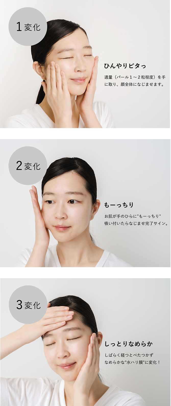 1変化 ひんやりピタっ 適量（パール1〜2粒程度）を手に取り、顔全体になじませます。／2変化 もーっちり お肌が手のひらに“もーっちり”吸い付いたらなじませ完了サイン。／3変化 しっとりなめらか しばらく経つとべたつかずなめらかな“水ハリ膜”に変化！