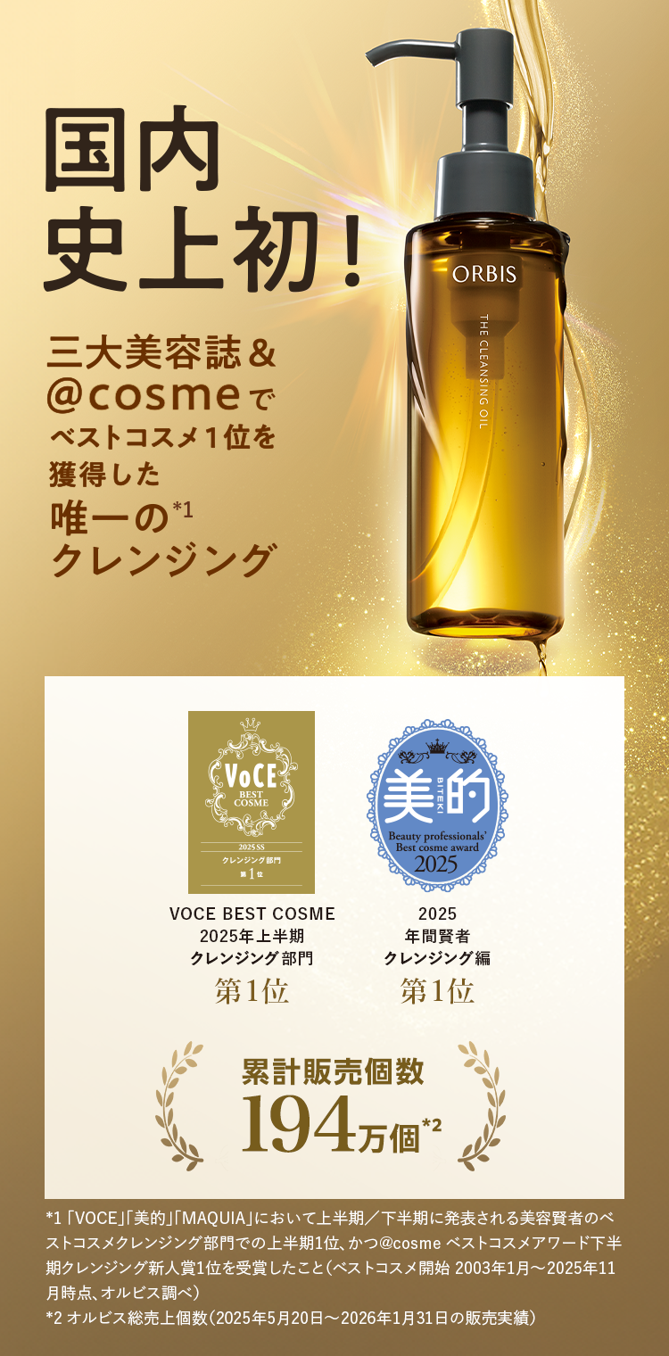 国内史上初！三大美容誌＆＠cosmeでベストコスメ1位を獲得した唯一の（*1）クレンジング／VOCE BEST COSME 2025年上半期クレンジング部門 第1位・美的 2025年上半期クレンジング編 第1位／累計販売個数194万個（*2）*1 「VOCE」「美的」「MAQUIA」において上半期/下半期に発表される美容賢者のベストコスメクレンジング部門での上半期1位、かつ＠cosmeベストコスメアワード下半期クレンジング新人賞1位を受賞したこと（ベストコスメ開始2003年1月～2025年11月時点、オルビス調べ） *2 オルビス総売上個数（2025年5月20日〜2026年1月31日の販売実績）