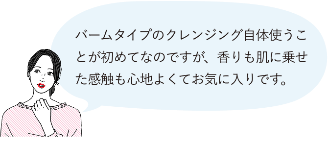 バームタイプのクレンジング自体使うことが初めてなのですが、香りも肌に乗せた感触も心地よくてお気に入りです。