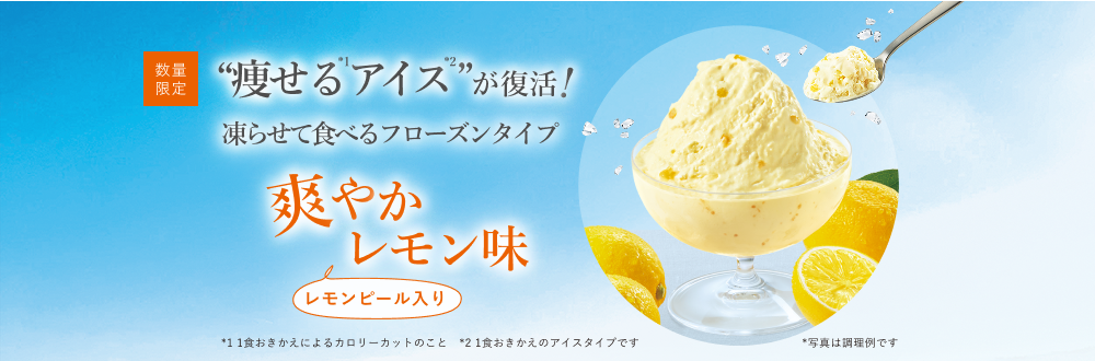 数量限定 “痩せる(*1)アイス(*2)”が復活！ 凍らせて食べるフローズンタイプ 爽やかレモン味 レモンピール入り *写真は調理例です *1 1食おきかえによるカロリーカットのこと *2 1食おきかえのアイスタイプです