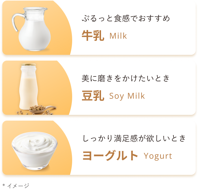 ぷるっと食感でおすすめ 牛乳 Milk 美に磨きをかけたいとき 豆乳 Soy Milk しっかり満足感が欲しいとき ヨーグルト Yogurt * イメージ