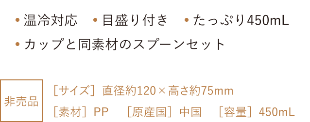 温冷対応 目盛り付き たっぷり450mL カップと同素材のスプーンセット 非売品 [サイズ] 直径約120×高さ約75mm [素材] PP [原産国] 中国 [容量] 450mL
