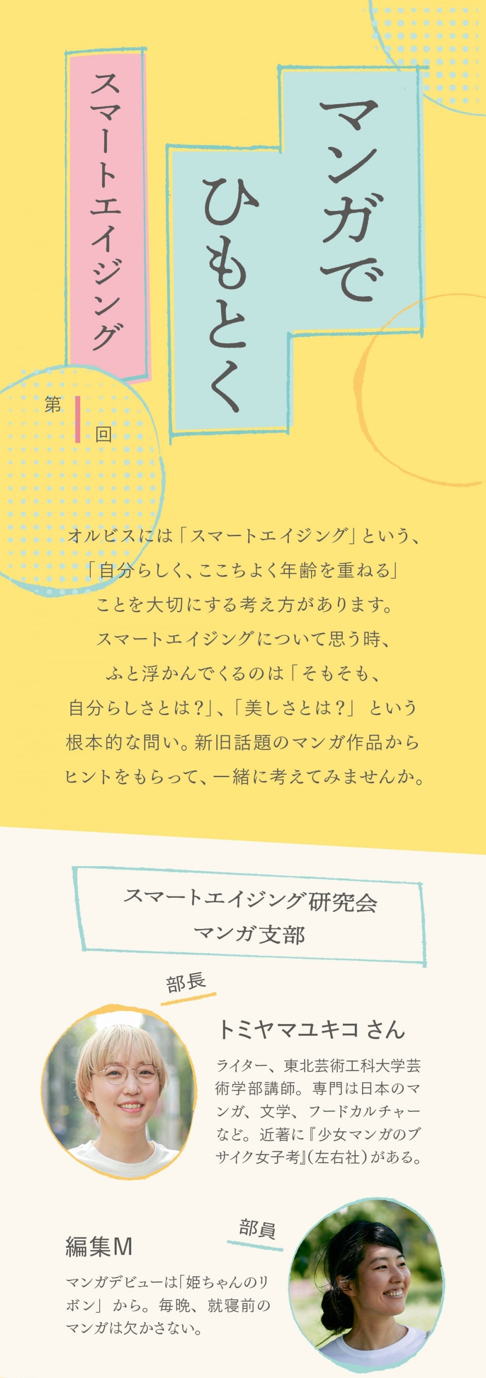  マンガでひもとくスマートエイジング  第1回　 キノコが生えたって、いいじゃない。 植物が体に生える世界に見る、多様な美しさ。  オルビスには「スマートエイジング」という、「自分らしく、ここちよく年齢を重ねる」ことを大切にする考え方があります。スマートエイジングについて思う時、ふと浮かんでくるのは「そもそも、自分らしさとは？」、「美しさとは？」という根本的な問い。新旧話題のマンガ作品からヒントをもらって、一緒に考えてみませんか。  スマートエイジング研究会 マンガ支部 部長　トミヤマユキコさん ライター、東北芸術工科大学芸術学部講師。専門は日本のマンガ、文学、フードカルチャーなど。近著に『少女マンガのブサイク女子考』（左右社）がある。  部員　編集M マンガデビューは「姫ちゃんのリボン」から。毎晩、就寝前のマンガは欠かさない。  本日のマンガ 「花は口ほどにモノを言う」 追本 ©︎追本／講談社    人間はみな、体のどこかから植物が生えている世界。あることをきっかけに植物が生えなくなった少女の物語をはじめ、思春期の心の機微を描く恋のオムニバス集。既刊1巻   M：人間はみな、体のどこかから植物が生えている世界… M：と聞いて、ファンタジーかな？って思いながら読み始めたんですよ。でも描かれているのは、身に覚えのあることばかりで M：優秀な姉と比べられて劣等感を抱えたり、見た目だけで判断されて悩んだり ト：入り口は普遍的ではあるんですよね。思春期の男女のコンプレックスを描く、という ト：ただ、みんな何かしら生えている、というワンアイディアがすごく利いていて ト：登場する子はみんな、キラキラした普通の高校生っていう印象なんですけど、生えてくる植物で個性がさらに際立つ感じ  M：そのインパクトが、他の身体的な特徴以上にあるんですよね ト：感情がそのまま植物になって現れるので、顔の表情よりも気持ちがわかったりしますしね M：でもその分、植物に対して「きれい」、「派手」、「地味」といった印象を周りが勝手に持ったり、自分もその印象に縛られていたり、というシーンが気になりました M：この世界にも、見た目とか美しさに対する固定観念はあるのか〜って ト：そうですね。肩にエノキみたいなキノコが生えてる犬飼くんとかね… M：「こっちまでキノコ生えてきそう」なんて同級生に言われちゃって…  ト：彼と”高嶺の花”の影片さんのエピソードは、個人的に一番印象に残ってますね ト：ある理由から、いつも人前では感情をコントロールして、きれいな花の部分だけを見せている、見せる必要があると思ってきた影片さんが ト：思わぬ形で“隠していた自分”が出てしまった時に、犬飼くんが「こっちの方がいい」って言ってくれて  こういう素敵なことを言ってくれると、肩にキノコが乗ってても「お前こそカッコいいよ！」みたいな感じにね（笑） M：なりましたね〜。キノコとかもう全然気にならない ト：この2人のエピソードは、自分が思う自分の美って、実はかなり一面的なものになりやすいんだってことに改めて気づかせてくれるんですよ M：そうですね。自分では見えていない美しさが、他人には見えていることがあるよなと ト：そうそう。美しさの価値基準って1つじゃないのかもしれないなって、その可能性に気がつくのはすごく大きいことだと思うんです M：そういう気づきでいうと、この作品自体がオムニバス形式で、話によって語り手が変わっていくので M：みんな同じ世界にいるけど、それぞれで見えている部分や考えてることが違うんだっていうのがよく分かって M：価値基準は1つじゃないことに、すごく説得力を感じました ト：周りからはうらやましいと思われるような花を咲かす人でも、何かコンプレックスがあったりとかね ト：側から見たらいい見た目でも、本人の中には何があるか分からないというところをこの作品も描いているのは、いいなと思います M：やたらと派手な花が生えてくるんだけど、中身は全然そうじゃなくて…という女の子の話もありましたね  ト：パッと見て、自分たちと違う人をただ受け入れるのが多様性ではなくて、自分たちよりも素敵に過ごしてそうな人たちの中にも ト：いろいろあるんだということを知ったり、想像したりしながら、受け入れていくというのも多様性の1つだと思うので ト：外見も内面も包括した多様さが、実は描かれているんじゃないかなと感じましたね M：あと、このお話、高校生たちが中心なので大人はあまり出てこないんですけど M：年齢を重ねると、どんな植物が生えるのかなとか、ちょっと気になってます M：1コマだけ登場した学校の先生は、かわいい新芽っぽいのが頭頂部に生えてたんですよ！ ト：花の咲き方とか量とか、気持ちと繋がってるように描かれることが多いですよね ト：そうすると、精神的なものと結びついていると読み取ることもできるから、年の重ね方によっては、素敵な植物が生える可能性は全然ある気がしますね（笑） M：今後、もっといろんな人たちの、いろんな植物のあり方が描かれたりするんでしょうか…。楽しみです！  「花は口ほどにモノを言う」 追本 月刊少年シリウスのTwitterアカウント「ツイシリ」（@twi_sirius）で連載中。 ©︎追本／講談社